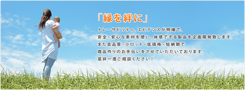 「縁を絆に」　トレーサビリティ、エビデンスが明確で、安全・安心な素材を使い、体感できる製品を企画開発致します。また高品質・小ロット・低価格・短納期で商品作りのお手伝いをさせていただいております。是非一度ご相談ください！