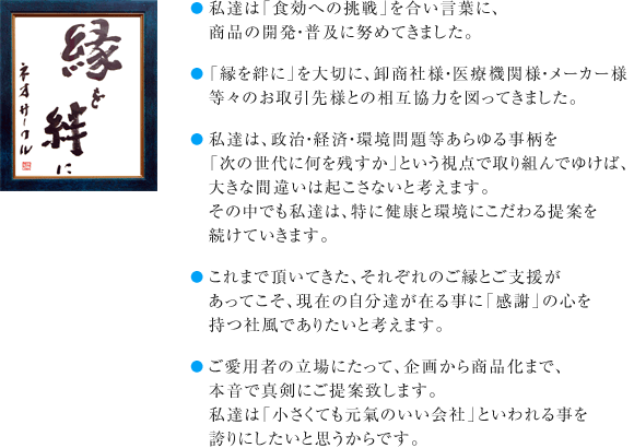 ●私達は「食効への挑戦」を合い言葉に、商品の開発・普及に努めてきました。●「縁を絆に」を大切に、卸商社様・医療機関様・メーカー様等々のお取引先様との相互協力を図ってきました。●私達は、政治・経済・環境問題等あらゆる事柄を「次の世代に何を残すか」という視点で取り組んでゆけば、大きな間違いは起こさないと考えます。その中でも私達は、特に健康と環境にこだわる提案を続けていきます。●これまで頂いてきた、それぞれのご縁とご支援があってこそ、現在の自分達が在る事に「感謝」の心を持つ社風でありたいと考えます。●ご愛用者の立場にたって、企画から商品化まで、本音で真剣にご提案致します。私達は「小さくても元氣のいい会社」といわれる事を誇りにしたいと思うからです。